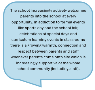 The school increasingly actively welcomes parents into the school at every opportunity. In addiction to formal events like sports day and the school fair, celebrations of special days and curriculum learning events in classrooms there is a growing warmth, connection and respect between parents and staff whenever parents come onto site which is increasingly supportive of the whole school community (including staff).